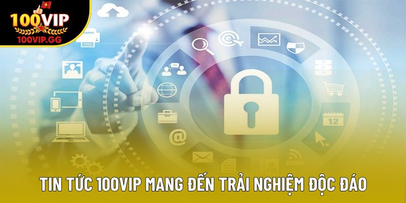 Tin tức 100VIP mang đến trải nghiệm độc đáo